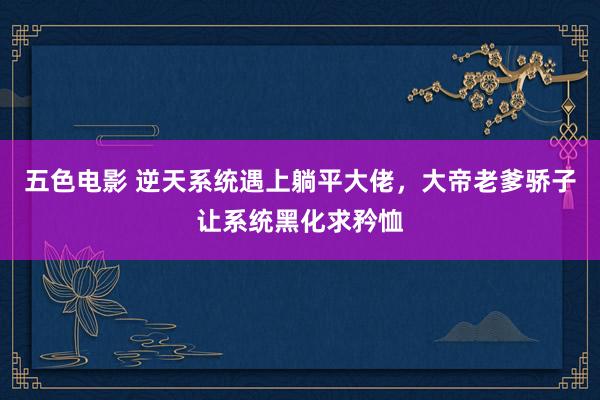 五色电影 逆天系统遇上躺平大佬，大帝老爹骄子让系统黑化求矜恤