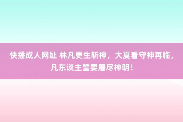 快播成人网址 林凡更生斩神，大夏看守神再临，凡东谈主誓要屠尽神明！