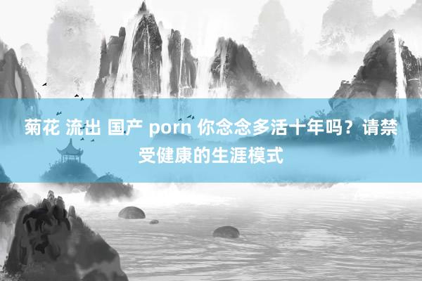 菊花 流出 国产 porn 你念念多活十年吗？请禁受健康的生涯模式