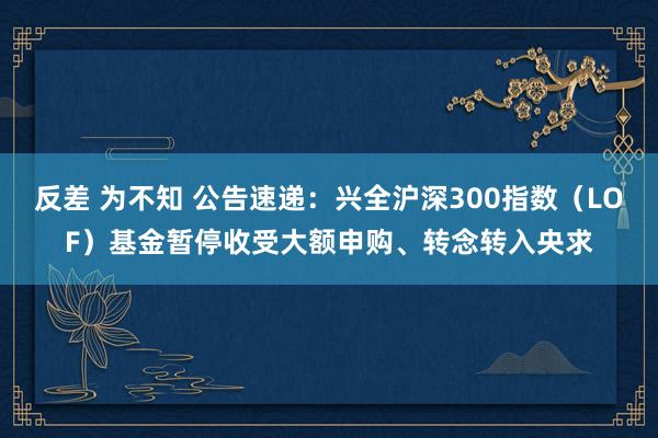 反差 为不知 公告速递：兴全沪深300指数（LOF）基金暂停收受大额申购、转念转入央求