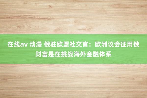 在线av 动漫 俄驻欧盟社交官：欧洲议会征用俄财富是在挑战海外金融体系