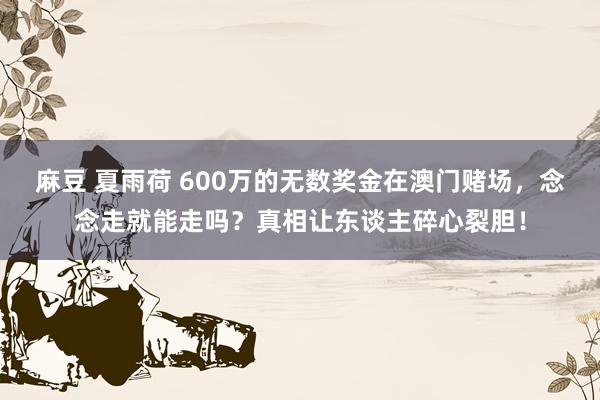 麻豆 夏雨荷 600万的无数奖金在澳门赌场，念念走就能走吗？真相让东谈主碎心裂胆！