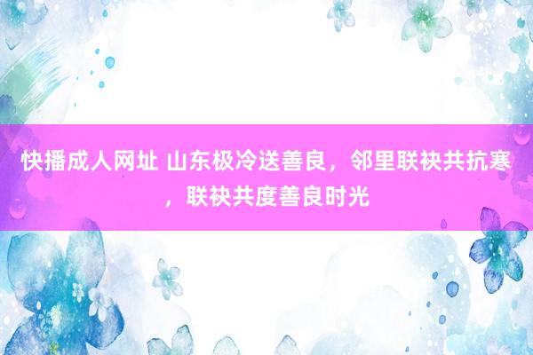 快播成人网址 山东极冷送善良，邻里联袂共抗寒，联袂共度善良时光