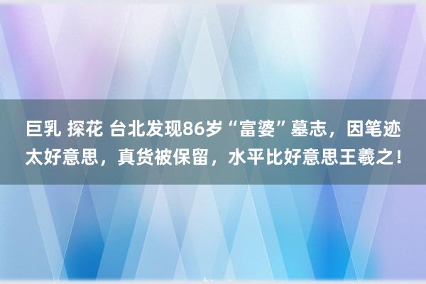 巨乳 探花 台北发现86岁“富婆”墓志，因笔迹太好意思，真货被保留，水平比好意思王羲之！