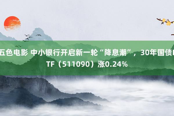 五色电影 中小银行开启新一轮“降息潮”，30年国债ETF（511090）涨0.24%