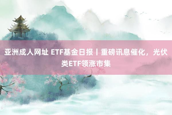 亚洲成人网址 ETF基金日报丨重磅讯息催化，光伏类ETF领涨市集