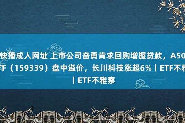 快播成人网址 上市公司奋勇肯求回购增握贷款，A500ETF（159339）盘中溢价，长川科技涨超6%丨ETF不雅察