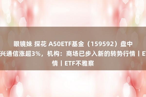 眼镜妹 探花 A50ETF基金（159592）盘中溢价，中兴通信涨超3%，机构：商场已步入新的转势行情丨ETF不雅察