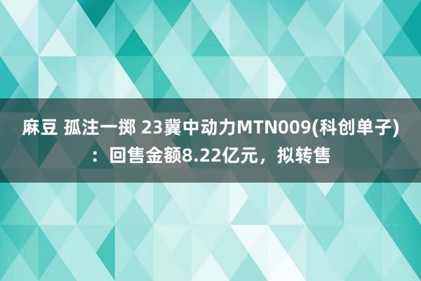 麻豆 孤注一掷 23冀中动力MTN009(科创单子)：回售金额8.22亿元，拟转售