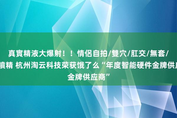 真實精液大爆射！！情侶自拍/雙穴/肛交/無套/大量噴精 杭州淘云科技荣获饿了么“年度智能硬件金牌供应商”