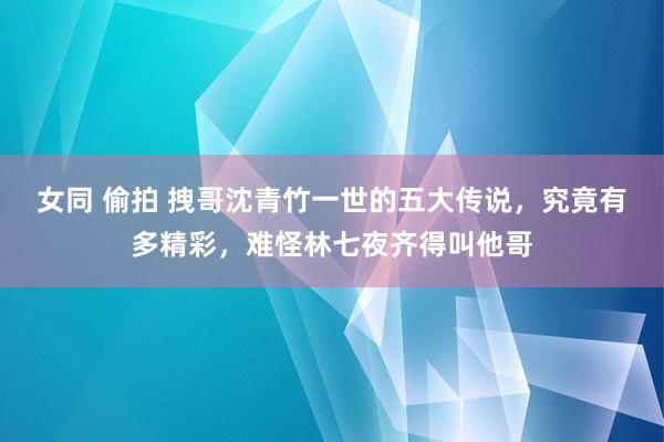 女同 偷拍 拽哥沈青竹一世的五大传说，究竟有多精彩，难怪林七夜齐得叫他哥