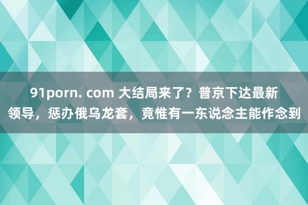 91porn. com 大结局来了？普京下达最新领导，惩办俄乌龙套，竟惟有一东说念主能作念到