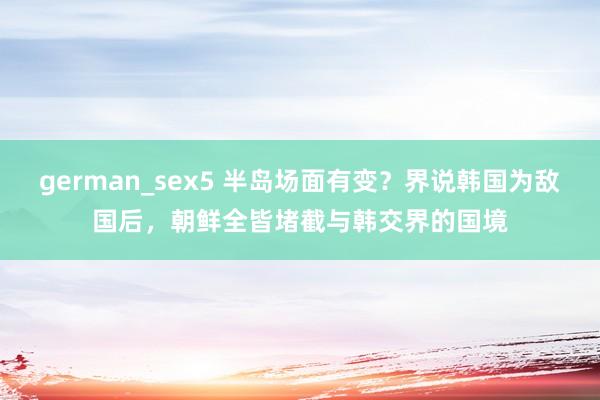 german_sex5 半岛场面有变？界说韩国为敌国后，朝鲜全皆堵截与韩交界的国境