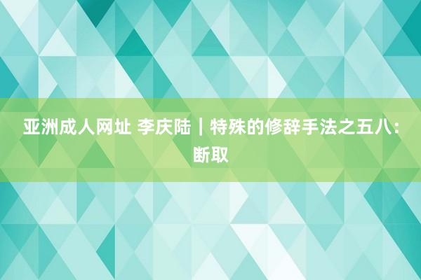 亚洲成人网址 李庆陆｜特殊的修辞手法之五八：断取