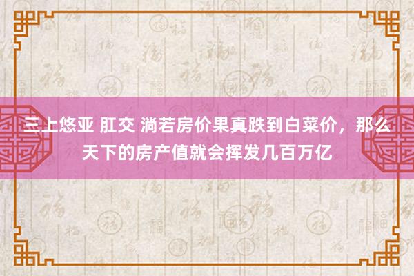 三上悠亚 肛交 淌若房价果真跌到白菜价，那么天下的房产值就会挥发几百万亿