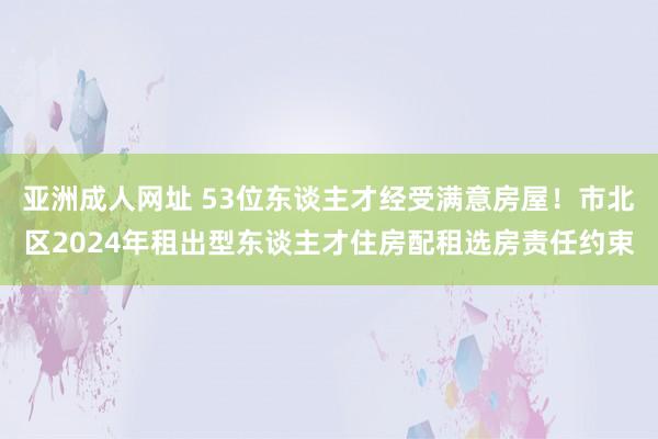 亚洲成人网址 53位东谈主才经受满意房屋！市北区2024年租出型东谈主才住房配租选房责任约束