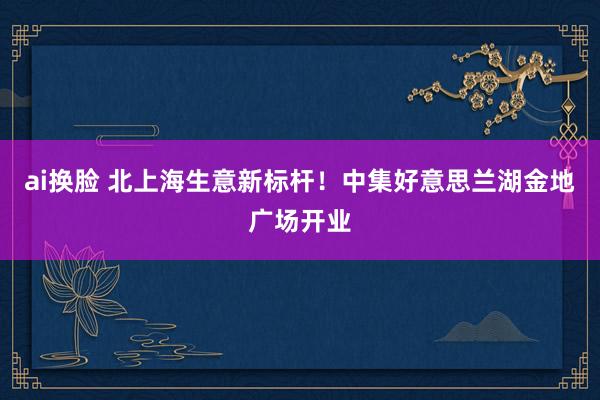 ai换脸 北上海生意新标杆！中集好意思兰湖金地广场开业