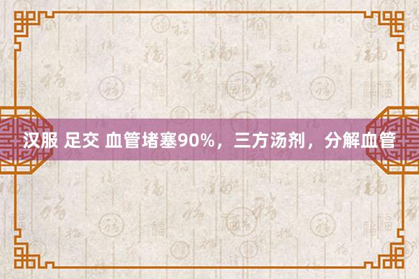 汉服 足交 血管堵塞90%，三方汤剂，分解血管