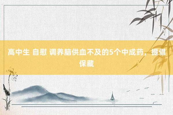 高中生 自慰 调养脑供血不及的5个中成药，提倡保藏