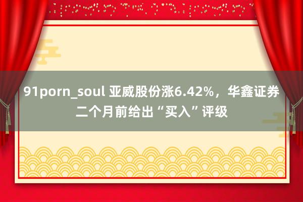 91porn_soul 亚威股份涨6.42%，华鑫证券二个月前给出“买入”评级