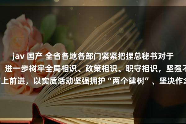 jav 国产 全省各地各部门紧紧把捏总秘书对于新征途安徽发展的总条款，进一步树牢全局相识、政策相识、职守相识，坚强不移沿着总秘书指引的方上前进，以实质活动坚强拥护“两个建树”、坚决作念到“两个保养”—— 自发把总秘书要紧语言精神贯彻到安徽发展全历程各范围_大皖新闻 | 安徽网