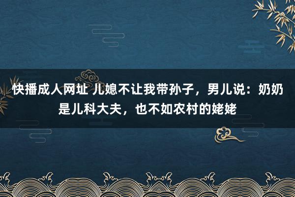 快播成人网址 儿媳不让我带孙子，男儿说：奶奶是儿科大夫，也不如农村的姥姥