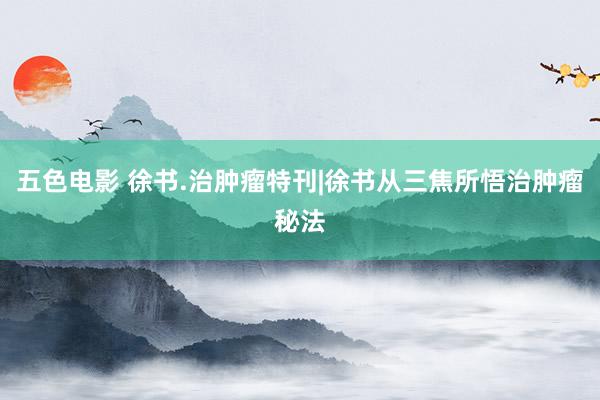 五色电影 徐书.治肿瘤特刊|徐书从三焦所悟治肿瘤秘法