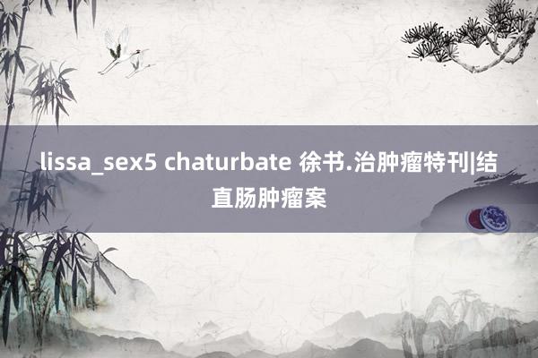 lissa_sex5 chaturbate 徐书.治肿瘤特刊|结直肠肿瘤案