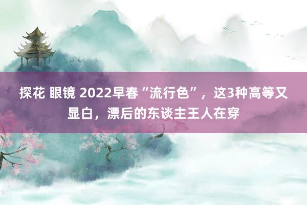 探花 眼镜 2022早春“流行色”，这3种高等又显白，漂后的东谈主王人在穿