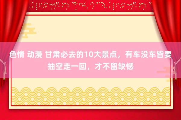 色情 动漫 甘肃必去的10大景点，有车没车皆要抽空走一回，才不留缺憾