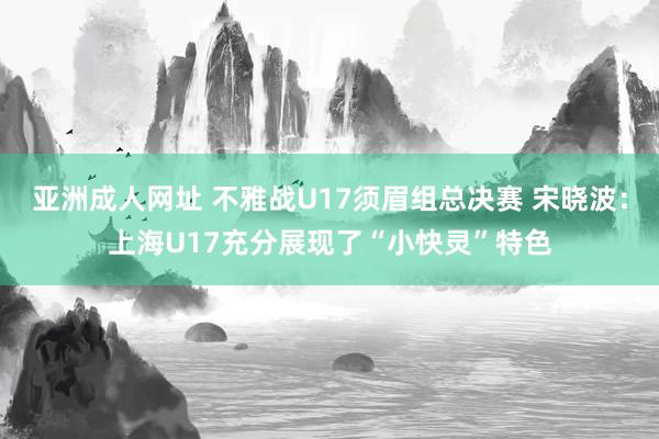 亚洲成人网址 不雅战U17须眉组总决赛 宋晓波：上海U17充分展现了“小快灵”特色