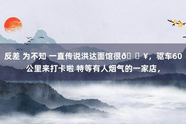 反差 为不知 一直传说洪达面馆很🔥，驱车60公里来打卡啦 特等有人烟气的一家店，