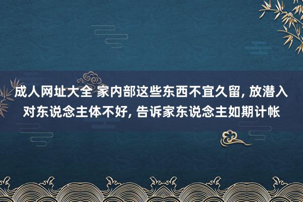 成人网址大全 家内部这些东西不宜久留， 放潜入对东说念主体不好， 告诉家东说念主如期计帐