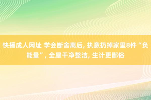 快播成人网址 学会断舍离后， 执意扔掉家里8件“负能量”， 全屋干净整洁， 生计更鄙俗