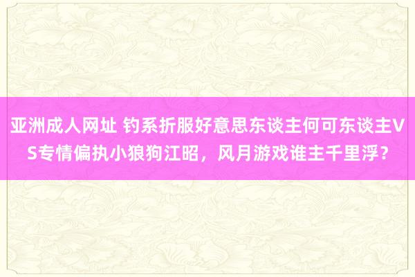 亚洲成人网址 钓系折服好意思东谈主何可东谈主VS专情偏执小狼狗江昭，风月游戏谁主千里浮？