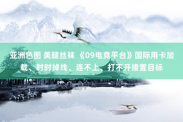 亚洲色图 美腿丝袜 《09电竞平台》国际用卡加载、时时掉线、连不上、打不开措置目标