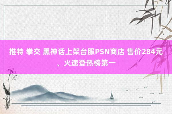 推特 拳交 黑神话上架台服PSN商店 售价284元、火速登热榜第一