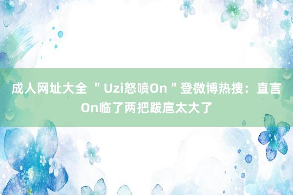 成人网址大全 ＂Uzi怒喷On＂登微博热搜：直言On临了两把跋扈太大了