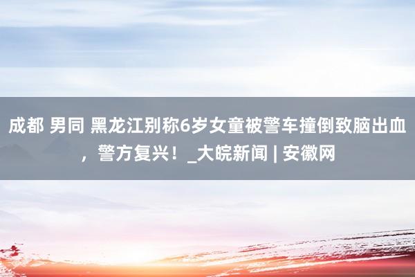 成都 男同 黑龙江别称6岁女童被警车撞倒致脑出血，警方复兴！_大皖新闻 | 安徽网