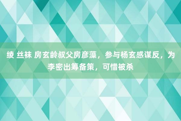 绫 丝袜 房玄龄叔父房彦藻，参与杨玄感谋反，为李密出筹备策，可惜被杀