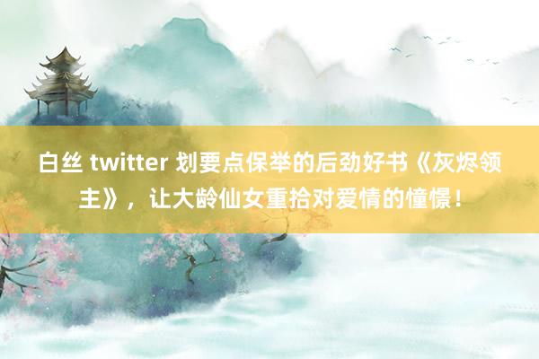 白丝 twitter 划要点保举的后劲好书《灰烬领主》，让大龄仙女重拾对爱情的憧憬！