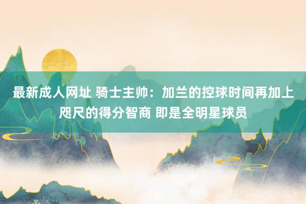 最新成人网址 骑士主帅：加兰的控球时间再加上咫尺的得分智商 即是全明星球员