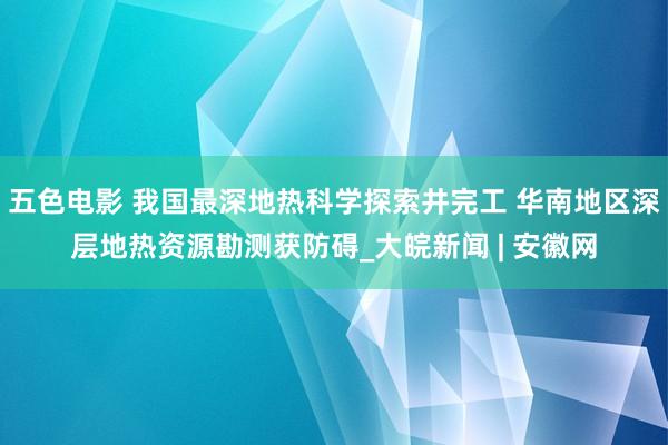 五色电影 我国最深地热科学探索井完工 华南地区深层地热资源勘测获防碍_大皖新闻 | 安徽网