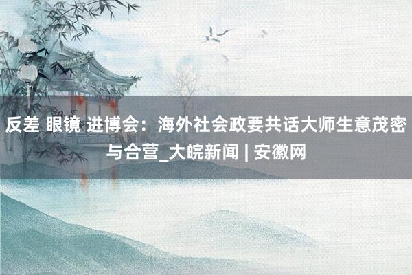 反差 眼镜 进博会：海外社会政要共话大师生意茂密与合营_大皖新闻 | 安徽网