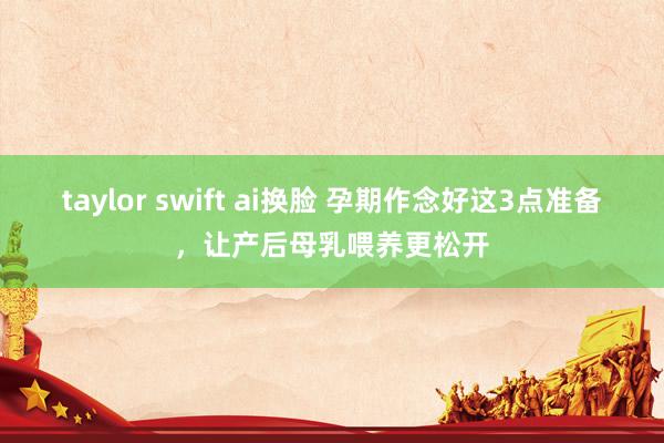 taylor swift ai换脸 孕期作念好这3点准备，让产后母乳喂养更松开