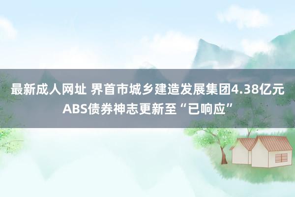 最新成人网址 界首市城乡建造发展集团4.38亿元ABS债券神志更新至“已响应”