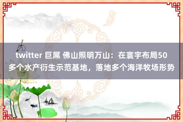 twitter 巨屌 佛山照明万山：在寰宇布局50多个水产衍生示范基地，落地多个海洋牧场形势