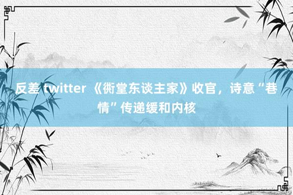 反差 twitter 《衖堂东谈主家》收官，诗意“巷情”传递缓和内核