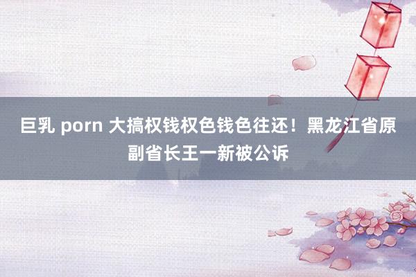 巨乳 porn 大搞权钱权色钱色往还！黑龙江省原副省长王一新被公诉