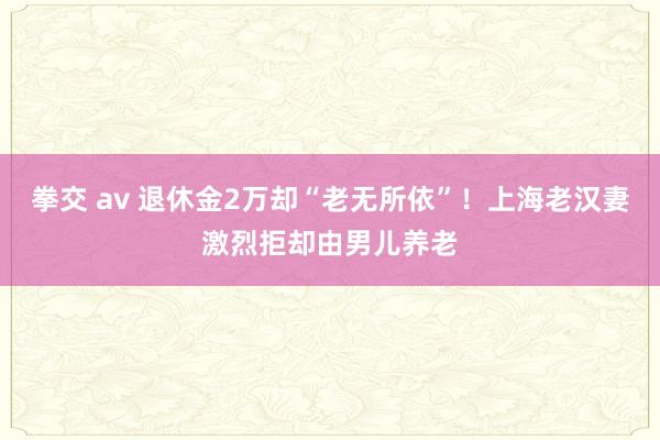 拳交 av 退休金2万却“老无所依”！上海老汉妻激烈拒却由男儿养老